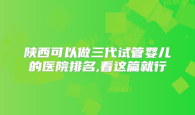 陕西可以做三代试管婴儿的医院排名,看这篇就行