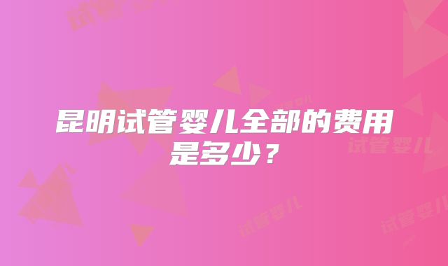 昆明试管婴儿全部的费用是多少？