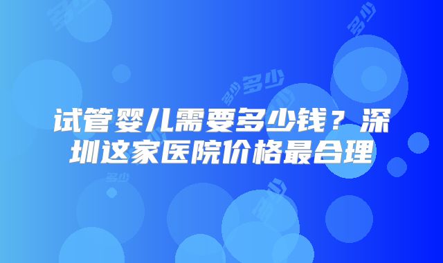 试管婴儿需要多少钱？深圳这家医院价格最合理