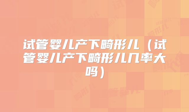 试管婴儿产下畸形儿(试管婴儿产下畸形儿几率大吗)
