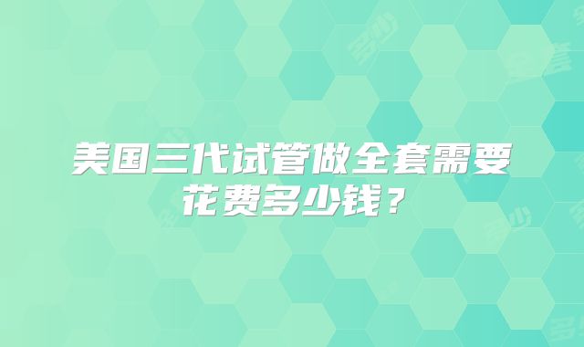 美国三代试管做全套需要花费多少钱？