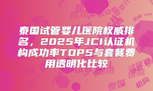 泰国试管婴儿医院权威排名，2025年JCI认证机构成功率TOP5与套餐费用透明化比较
