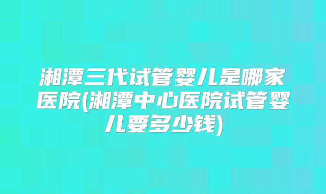 湘潭三代试管婴儿是哪家医院(湘潭中心医院试管婴儿要多少钱)