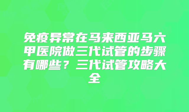 免疫异常在马来西亚马六甲医院做三代试管的步骤有哪些？三代试管攻略大全