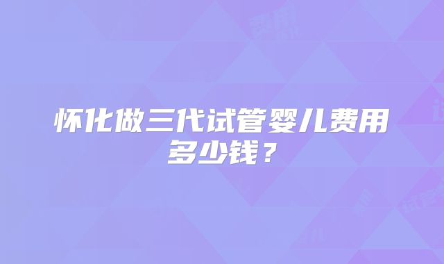 怀化做三代试管婴儿费用多少钱？