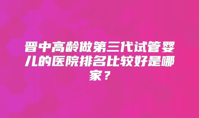 晋中高龄做第三代试管婴儿的医院排名比较好是哪家？