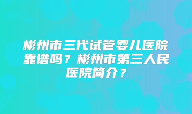彬州市三代试管婴儿医院靠谱吗？彬州市第三人民医院简介？
