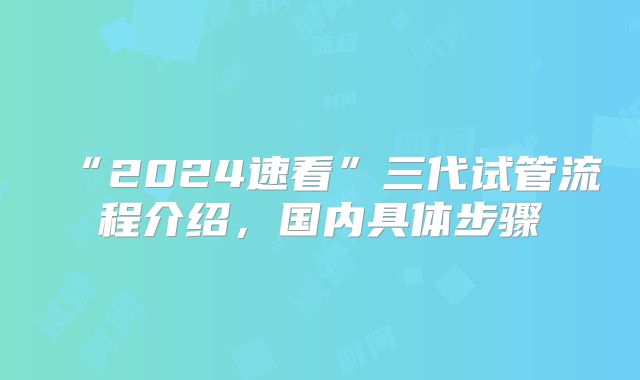 “2024速看”三代试管流程介绍，国内具体步骤