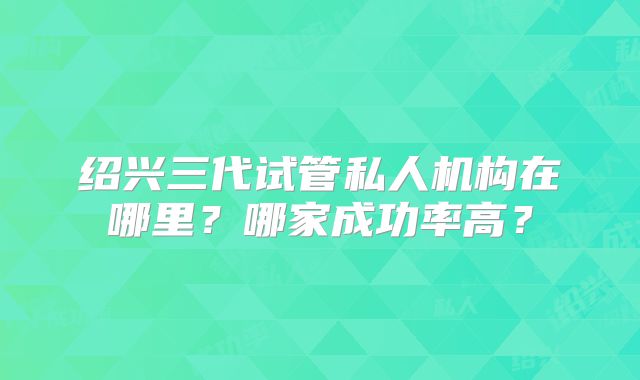 绍兴三代试管私人机构在哪里？哪家成功率高？