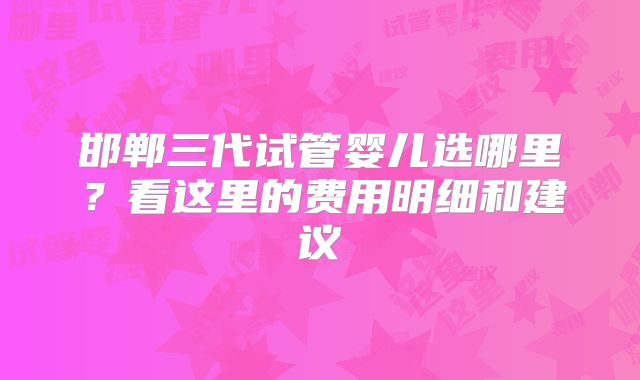 邯郸三代试管婴儿选哪里？看这里的费用明细和建议