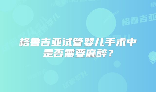 格鲁吉亚试管婴儿手术中是否需要麻醉？