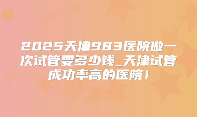 2025天津983医院做一次试管要多少钱_天津试管成功率高的医院！