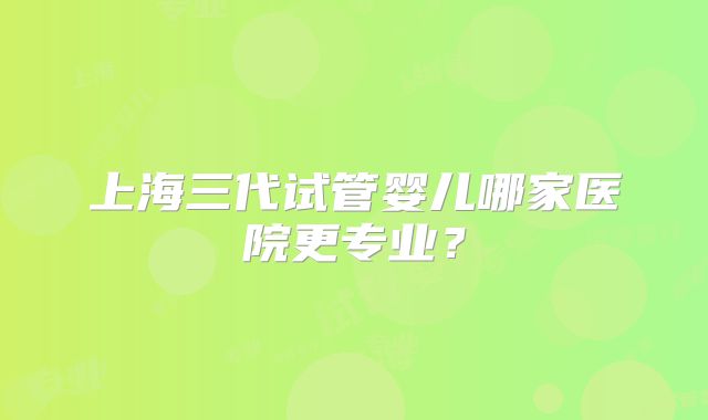 上海三代试管婴儿哪家医院更专业?