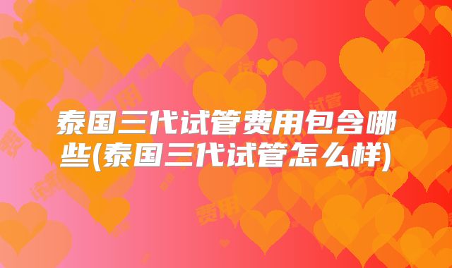 泰国三代试管费用包含哪些(泰国三代试管怎么样)