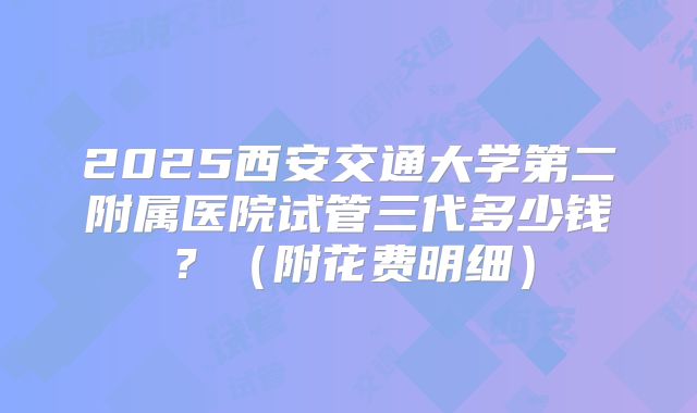 2025西安交通大学第二附属医院试管三代多少钱?(附花费明细)
