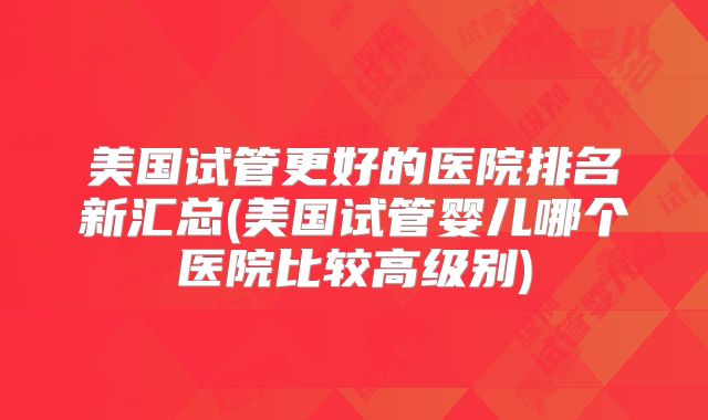 美国试管更好的医院排名新汇总(美国试管婴儿哪个医院比较高级别)