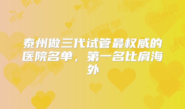 泰州做三代试管最权威的医院名单，第一名比肩海外