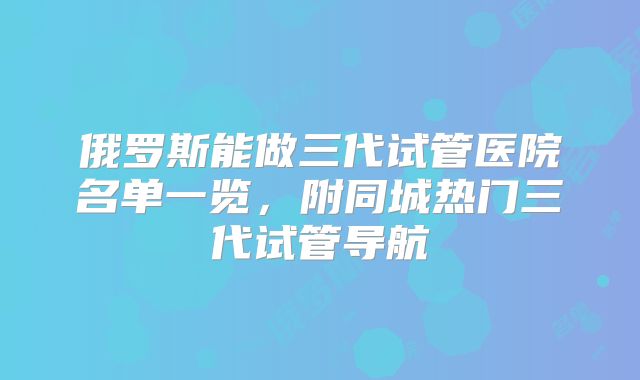 俄罗斯能做三代试管医院名单一览，附同城热门三代试管导航