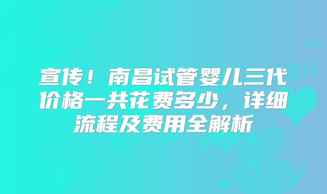 宣传！南昌试管婴儿三代价格一共花费多少，详细流程及费用全解析
