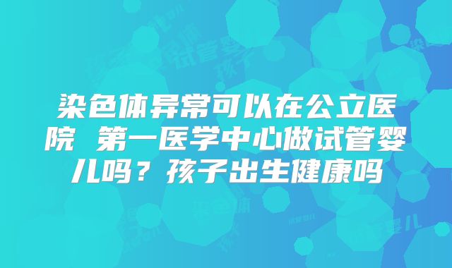 染色体异常可以在公立医院 第一医学中心做试管婴儿吗？孩子出生健康吗