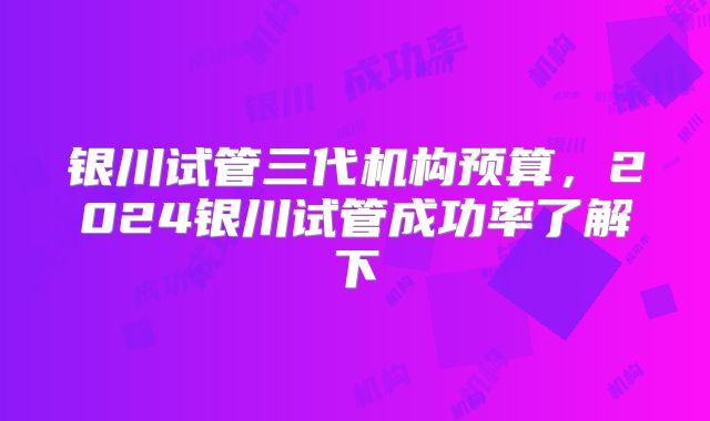 银川试管三代机构预算,2024银川试管成功率了解下
