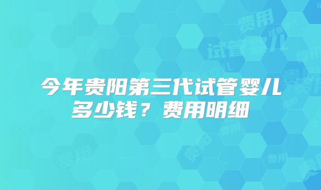 今年贵阳第三代试管婴儿多少钱？费用明细