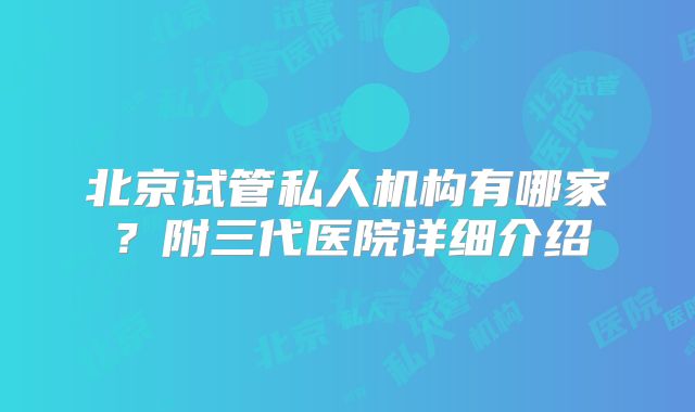 北京试管私人机构有哪家？附三代医院详细介绍