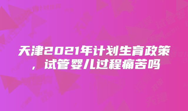 天津2021年计划生育政策，试管婴儿过程痛苦吗