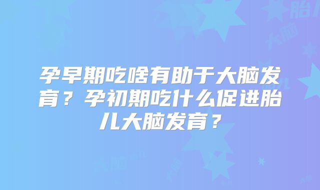 孕早期吃啥有助于大脑发育?孕初期吃什么促进胎儿大脑发育?
