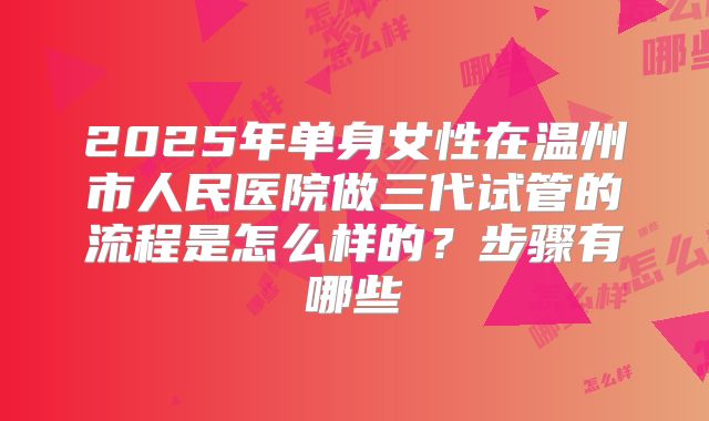 2025年单身女性在温州市人民医院做三代试管的流程是怎么样的?步骤有哪些