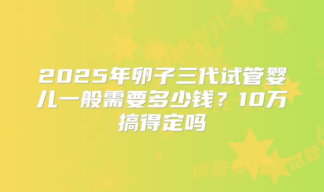 2025年卵子三代试管婴儿一般需要多少钱？10万搞得定吗