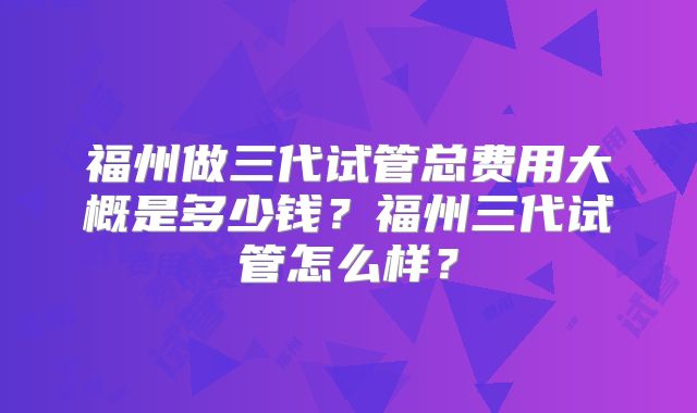 福州做三代试管总费用大概是多少钱?福州三代试管怎么样?