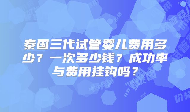 泰国三代试管婴儿费用多少？一次多少钱？成功率与费用挂钩吗？