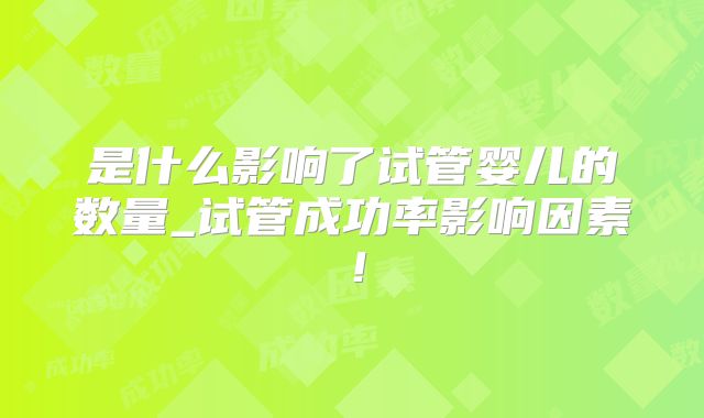 是什么影响了试管婴儿的数量_试管成功率影响因素！