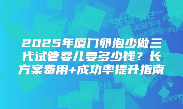 2025年厦门卵泡少做三代试管婴儿要多少钱？长方案费用+成功率提升指南