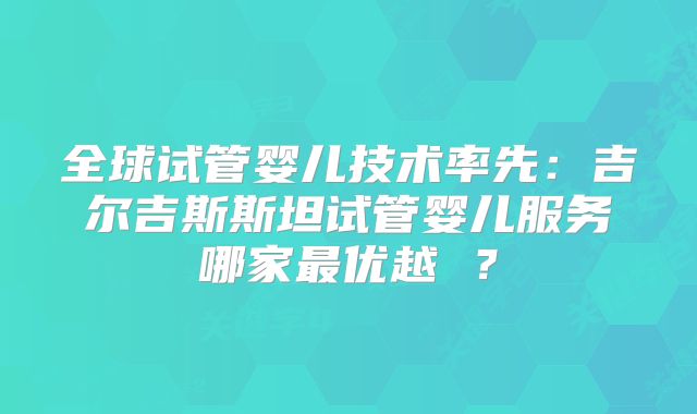 全球试管婴儿技术率先：吉尔吉斯斯坦试管婴儿服务哪家最优越 ？