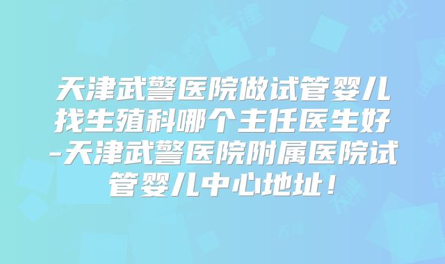 天津武警医院做试管婴儿找生殖科哪个主任医生好-天津武警医院附属医院试管婴儿中心地址！