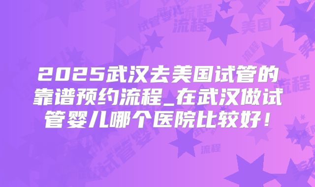 2025武汉去美国试管的靠谱预约流程_在武汉做试管婴儿哪个医院比较好！