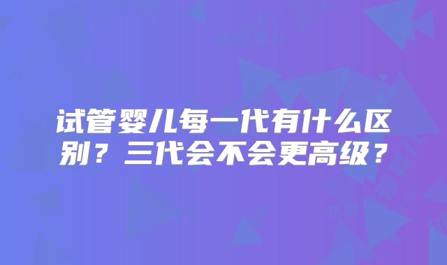 试管婴儿每一代有什么区别?三代会不会更高级?