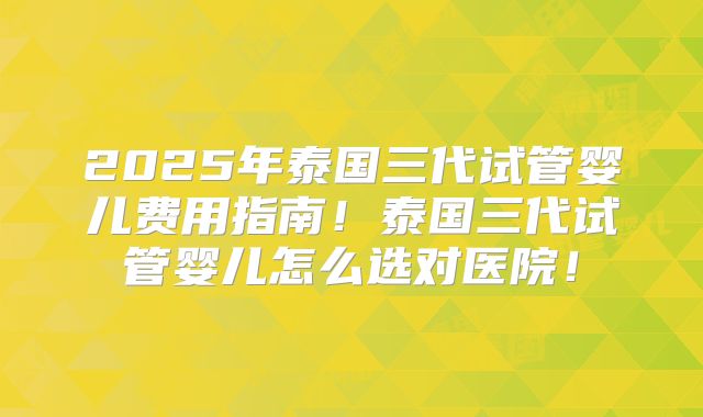 2025年泰国三代试管婴儿费用指南!泰国三代试管婴儿怎么选对医院!