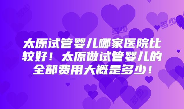 太原试管婴儿哪家医院比较好！太原做试管婴儿的全部费用大概是多少！