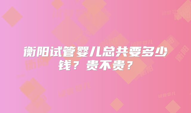 衡阳试管婴儿总共要多少钱?贵不贵?