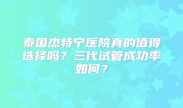 泰国杰特宁医院真的值得选择吗?三代试管成功率如何?