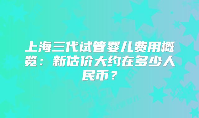 上海三代试管婴儿费用概览：新估价大约在多少人民币？