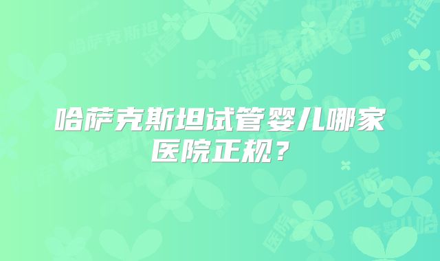 哈萨克斯坦试管婴儿哪家医院正规？