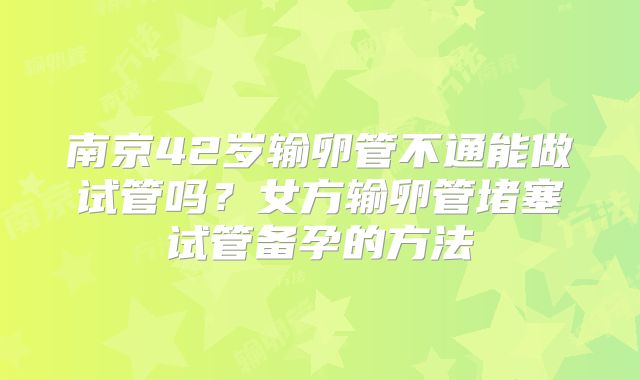 南京42岁输卵管不通能做试管吗？女方输卵管堵塞试管备孕的方法