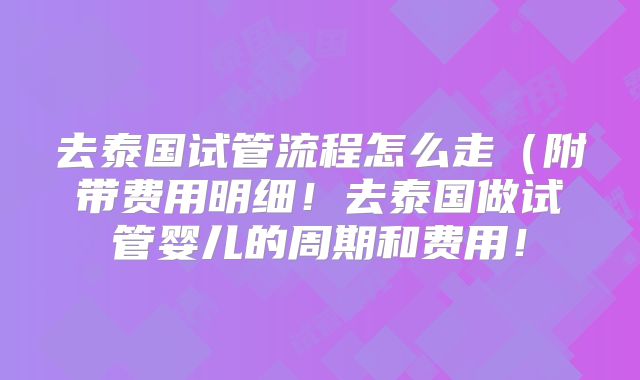 去泰国试管流程怎么走(附带费用明细!去泰国做试管婴儿的周期和费用!