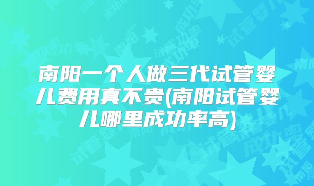 南阳一个人做三代试管婴儿费用真不贵(南阳试管婴儿哪里成功率高)