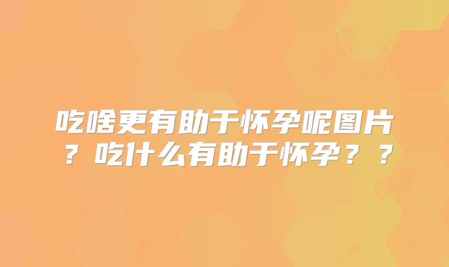 吃啥更有助于怀孕呢图片?吃什么有助于怀孕??