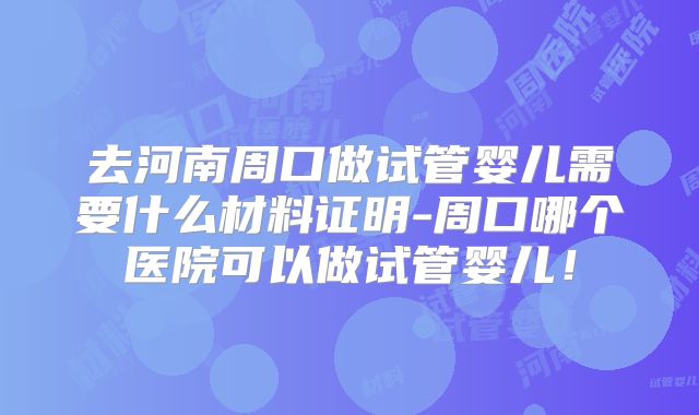 去河南周口做试管婴儿需要什么材料证明-周口哪个医院可以做试管婴儿!